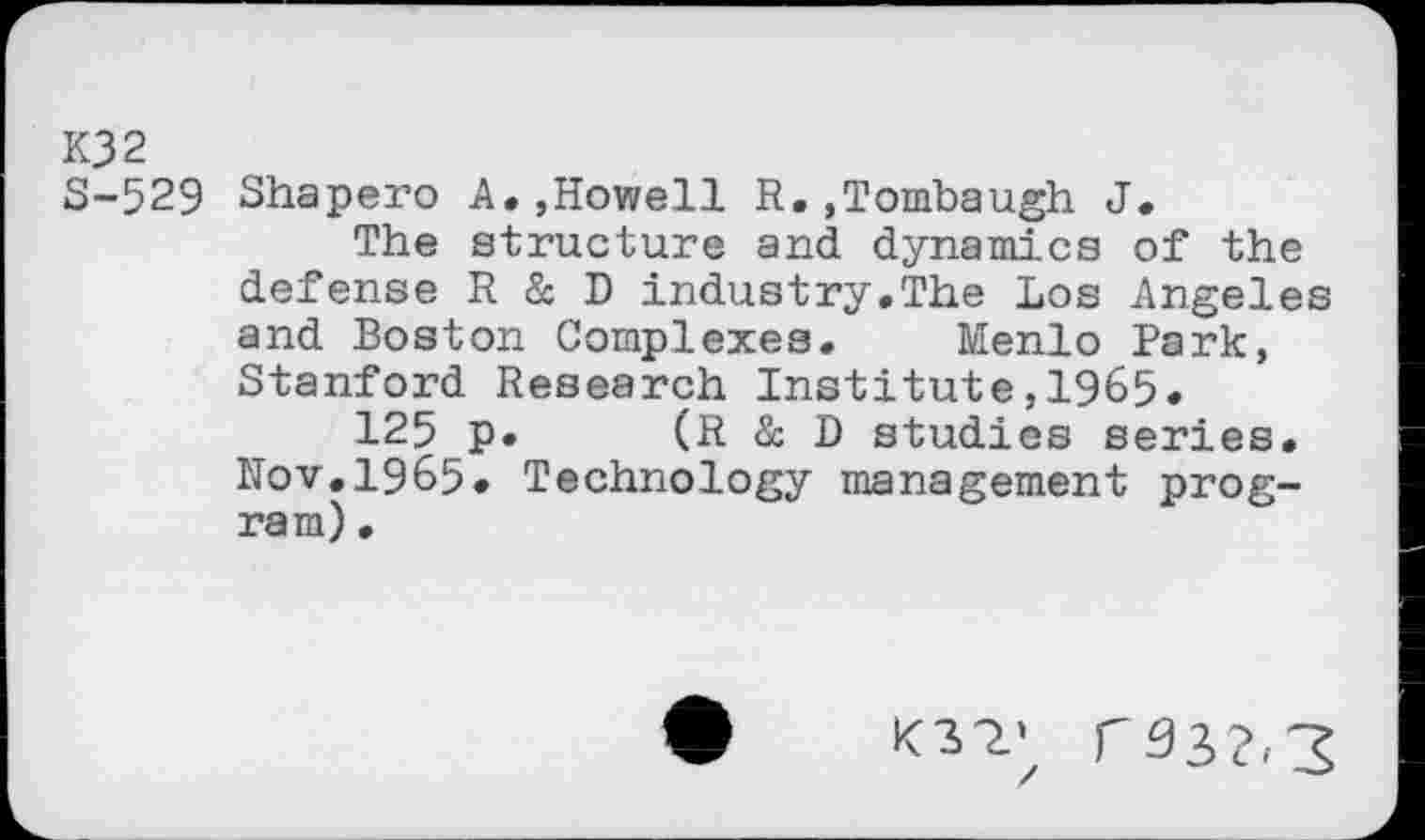 ﻿K32
S-529 Shapero A.,Howell R.,Tombaugh J.
The structure and dynamics of the defense R & D industry.The Los Angeles and Boston Complexes. Menlo Park, Stanford Research Institute,1965.
125 p. (R & D studies series. Nov.1965. Technology management program) •
